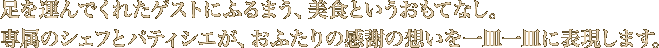 足を運んでくれたゲストにふるまう、美食というおもてなし。専属のシェフとパティシエが、おふたりの感謝の想いを一皿一皿に表現します。